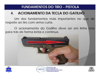 FUNDAMENTOS DO TIRO - PISTOLA
4. ACIONAMENTO DA TECLA DO GATILHO
Um dos fundamentos mais importantes no que diz
respeito ao tiro com arma curta.
O acionamento do Gatilho deve ser em linha reta
para trás de forma lenta e contínua.
 