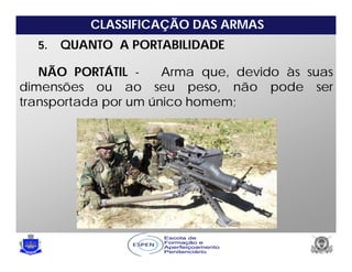 CLASSIFICAÇÃO DAS ARMAS
5. QUANTO A PORTABILIDADE
NÃO PORTÁTIL - Arma que, devido às suas
dimensões ou ao seu peso, não pode ser
transportada por um único homem;
 