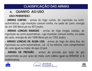 CLASSIFICAÇÃO DAS ARMAS
6. QUANTO AO USO
USO PERMITIDO -
- ARMAS CURTAS - armas de fogo curtas, de repetição ou semi-
automáticas, cuja munição comum tenha, na saída do cano, energia
de até 300 libras-pé ou 407 joules.
- ARMAS LONGAS RAIADAS - armas de fogo longas raiadas, de
repetição ou semi-automáticas, cuja munição comum tenha, na saída
do cano, energia de até 1000 libras-pé ou 1355 Joules.
- ARMAS LONGAS DE ALMA LISA - armas de fogo de alma lisa, de
repetição ou semi-automáticas, cal. 12 ou inferior, com comprimento
de cano igual ou maior do que 24 pol.
- ARMAS DE PRESSÃO - armas de pressão por ação de gás
comprimido ou por ação de mola, com calibre igual ou inferior a 6
milímetros.
 