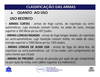 CLASSIFICAÇÃO DAS ARMAS
6. QUANTO AO USO
USO RESTRITO -
- ARMAS CURTAS - armas de fogo curtas, de repetição ou semi-
automáticas, cuja munição comum tenha, na saída do cano, energia
superior a 300 libras-pé ou 407 joules.
- ARMAS LONGAS RAIADAS - armas de fogo longas raiadas, de repetição
ou semi-automáticas, cuja munição comum tenha, na saída do cano,
energia superior a 1000 libras-pé ou 1355 Joules.
- ARMAS LONGAS DE ALMA LISA - armas de fogo de alma lisa, de
repetição ou semi-automáticas, cal. 12 ou maior, com comprimento de
cano menor que 24 pol.
- ARMAS DE PRESSÃO - armas de pressão por ação de gás comprimido
ou por ação de mola, com calibre superior a 6 milímetros.
 