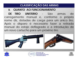 CLASSIFICAÇÃO DAS ARMAS
8. QUANTO AO FUNCIONAMENTO
DE TIRO UNITÁRIO - São armas de
carregamento manual e, conforme o próprio
nome diz, dotadas de carga para um único tiro.
Após o disparo é necessário fazer a retirada
manual do estojo deflagrado e a introdução de
um novo cartucho para um próximo tiro.
 