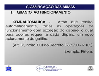 CLASSIFICAÇÃO DAS ARMAS
8. QUANTO AO FUNCIONAMENTO
SEMI-AUTOMATICA - Arma que realiza,
automaticamente, todas as operações de
funcionamento com exceção do disparo, o qual,
para ocorrer, requer, a cada disparo, um novo
acionamento do gatilho.
(Art. 3º, inciso XXIII do Decreto 3.665/00 – R 105).
Exemplo: Pistola.
 