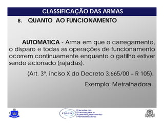 CLASSIFICAÇÃO DAS ARMAS
8. QUANTO AO FUNCIONAMENTO
AUTOMATICA - Arma em que o carregamento,
o disparo e todas as operações de funcionamento
ocorrem continuamente enquanto o gatilho estiver
sendo acionado (rajadas).
(Art. 3º, inciso X do Decreto 3.665/00 – R 105).
Exemplo: Metralhadora.
 