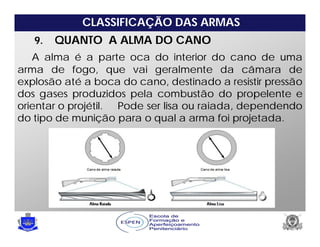 CLASSIFICAÇÃO DAS ARMAS
9. QUANTO A ALMA DO CANO
A alma é a parte oca do interior do cano de uma
arma de fogo, que vai geralmente da câmara de
explosão até a boca do cano, destinado a resistir pressão
dos gases produzidos pela combustão do propelente e
orientar o projétil. Pode ser lisa ou raiada, dependendo
do tipo de munição para o qual a arma foi projetada.
 