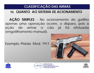 CLASSIFICAÇÃO DAS ARMAS
10. QUANTO AO SISTEMA DE ACIONAMENTO
AÇÃO SIMPLES - No acionamento do gatilho
apenas uma operação ocorre, o disparo, pois a
ação de armar o cão já foi efetuada
(engatilhamento manual).
Exemplo: Pistola Mod. 1911
 