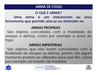 Uma arma é um instrumento ou uma
ferramenta que permite atacar ou defender-se.
O QUE É ARMA?
ARMAS PRÓPRIAS
São objetos concebidos com a finalidade de
ataque e defesa, como por exemplo a arma de
fogo.
ARMAS IMPRÓPRIAS
São objetos que não foram concebidos com a
finalidade de ataque ou defesa, porém, em algum
momento podem ser utilizados para esse fim, como
por exemplo um bastão de madeira.
ARMA DE FOGO
 