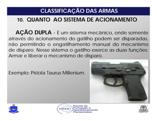 CLASSIFICAÇÃO DAS ARMAS
10. QUANTO AO SISTEMA DE ACIONAMENTO
AÇÃO DUPLA - É um sistema mecânico, onde somente
através do acionamento do gatilho podem ser disparadas,
não permitindo o engatilhamento manual do mecanismo
de disparo. Nesse sistema o gatilho exerce as duas funções:
Armar e liberar o mecanismo de disparo.
Exemplo: Pistola Taurus Millenium.
 