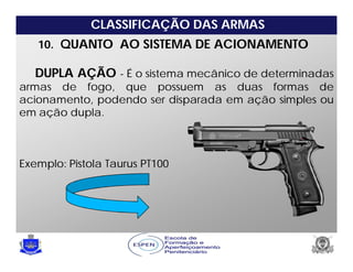 CLASSIFICAÇÃO DAS ARMAS
10. QUANTO AO SISTEMA DE ACIONAMENTO
DUPLA AÇÃO - É o sistema mecânico de determinadas
armas de fogo, que possuem as duas formas de
acionamento, podendo ser disparada em ação simples ou
em ação dupla.
Exemplo: Pistola Taurus PT100
 