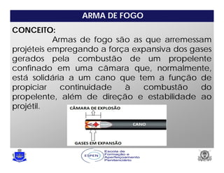 ARMA DE FOGO
CONCEITO:
Armas de fogo são as que arremessam
projéteis empregando a força expansiva dos gases
gerados pela combustão de um propelente
confinado em uma câmara que, normalmente,
está solidária a um cano que tem a função de
propiciar continuidade à combustão do
propelente, além de direção e estabilidade ao
projétil.
 