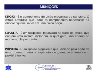 MUNIÇÕES
ESTOJO - É o componente de união mecânica do cartucho. O
estojo possibilita que todos os componentes necessários ao
disparo fiquem unidos em uma única peça;
ESPOLETA - É um recipiente, localizado na base do estojo, que
contém uma mistura iniciadora, a qual gera uma chama no
momento da percussão;
PÓLVORA - É um tipo de propelente que, iniciado pela ação de
uma chama, causa a expansão de gases, arremessando o
projétil à frente;
 