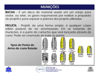MUNIÇÕES
BUCHA - É um disco de material usado em um estojo para
vedar, ou selar, os gases responsáveis por realizar a propulsão
do projétil e para separar a pólvora dos projetis utilizadas.
PROJÉTIL - Projétil, de uma forma ampla, é qualquer corpo
sólido passível de ser arremessado. Em se tratando de
munições, é a parte do cartucho que será lançada através do
cano. Pode ser chamado de bala ou ponta.
Tipos de Ponta de
Arma de cano Raiado
 