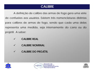 CALIBRE
A definição de calibre das armas de fogo gera uma série
de confusões aos usuários. Existem três nomenclaturas distintas
para calibres de armas de fogo, sendo que cada uma delas
representa uma medida, seja internamente do cano ou do
projétil. A saber:
 CALIBRE REAL
 CALIBRE NOMINAL
 CALIBRE DO PROJÉTIL
 