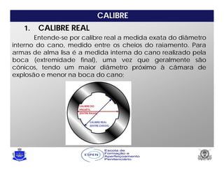 CALIBRE
Entende-se por calibre real a medida exata do diâmetro
interno do cano, medido entre os cheios do raiamento. Para
armas de alma lisa é a medida interna do cano realizado pela
boca (extremidade final), uma vez que geralmente são
cônicos, tendo um maior diâmetro próximo à câmara de
explosão e menor na boca do cano;
1. CALIBRE REAL
 