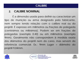 CALIBRE
É a dimensão usada para definir ou caracterizar um
tipo de munição ou arma designado pelo fabricante,
nem sempre tendo relação com o calibre real ou do
projétil. É expresso em milímetros ou frações de polegada
(centésimos ou milésimos). Podem ser em frações de
polegadas (exemplo 0.40) ou em milímetros (exemplo
9mm). Geralmente não correspondem à medida exata
dos diâmetros do projétil nem do cano, mas servem de
referência comercial. Ex.: 9mm Luger = diâmetro do
projétil 9,04mm.
2. CALIBRE NOMINAL
 