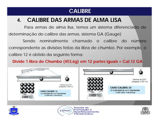 CALIBRE
Para armas de alma lisa, temos um sistema diferenciado de
determinação do calibre das armas, sistema GA (Gauge)
Sendo nominalmente chamado o calibre do número
correspondente as divisões feitas da libra de chumbo. Por exemplo, o
calibre 12 é obtido da seguinte forma:
Divide 1 libra de Chumbo (453,6g) em 12 partes iguais = Cal.12 GA
4. CALIBRE DAS ARMAS DE ALMA LISA
 