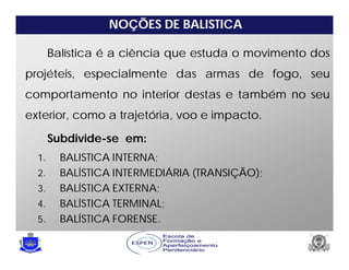NOÇÕES DE BALISTICA
1. BALISTICA INTERNA;
2. BALÍSTICA INTERMEDIÁRIA (TRANSIÇÃO);
3. BALÍSTICA EXTERNA;
4. BALÍSTICA TERMINAL;
5. BALÍSTICA FORENSE.
Balística é a ciência que estuda o movimento dos
projéteis, especialmente das armas de fogo, seu
comportamento no interior destas e também no seu
exterior, como a trajetória, voo e impacto.
Subdivide-se em:
 