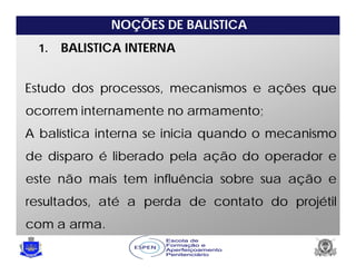NOÇÕES DE BALISTICA
1. BALISTICA INTERNA
Estudo dos processos, mecanismos e ações que
ocorrem internamente no armamento;
A balística interna se inicia quando o mecanismo
de disparo é liberado pela ação do operador e
este não mais tem influência sobre sua ação e
resultados, até a perda de contato do projétil
com a arma.
 
