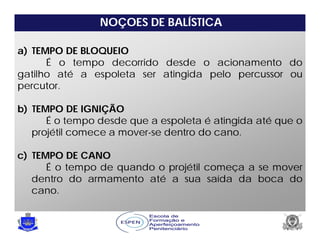 NOÇOES DE BALÍSTICA
a) TEMPO DE BLOQUEIO
É o tempo decorrido desde o acionamento do
gatilho até a espoleta ser atingida pelo percussor ou
percutor.
b) TEMPO DE IGNIÇÃO
É o tempo desde que a espoleta é atingida até que o
projétil comece a mover-se dentro do cano.
c) TEMPO DE CANO
É o tempo de quando o projétil começa a se mover
dentro do armamento até a sua saída da boca do
cano.
 