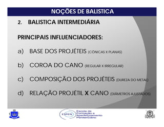 NOÇÕES DE BALISTICA
2. BALISTICA INTERMEDIÁRIA
PRINCIPAIS INFLUENCIADORES:
a) BASE DOS PROJÉTEIS (CÔNICAS X PLANAS)
b) COROA DO CANO (REGULAR X IRREGULAR)
c) COMPOSIÇÃO DOS PROJÉTEIS (DUREZA DO METAL)
d) RELAÇÃO PROJÉTIL X CANO (DIÂMETROS AJUSTADOS)
 