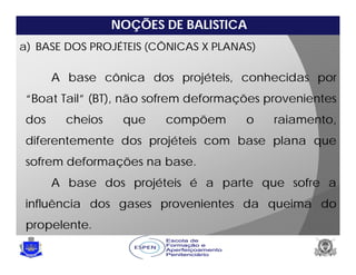 NOÇÕES DE BALISTICA
a) BASE DOS PROJÉTEIS (CÔNICAS X PLANAS)
A base cônica dos projéteis, conhecidas por
“Boat Tail” (BT), não sofrem deformações provenientes
dos cheios que compõem o raiamento,
diferentemente dos projéteis com base plana que
sofrem deformações na base.
A base dos projéteis é a parte que sofre a
influência dos gases provenientes da queima do
propelente.
 