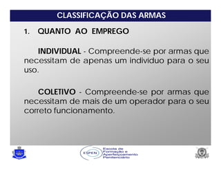 CLASSIFICAÇÃO DAS ARMAS
1. QUANTO AO EMPREGO
INDIVIDUAL - Compreende-se por armas que
necessitam de apenas um indivíduo para o seu
uso.
COLETIVO - Compreende-se por armas que
necessitam de mais de um operador para o seu
correto funcionamento.
 