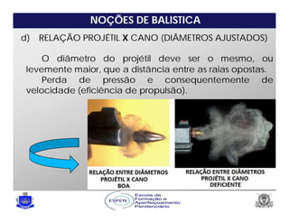 NOÇÕES DE BALISTICA
d) RELAÇÃO PROJÉTIL X CANO (DIÂMETROS AJUSTADOS)
O diâmetro do projétil deve ser o mesmo, ou
levemente maior, que a distância entre as raias opostas.
Perda de pressão e consequentemente de
velocidade (eficiência de propulsão).
 