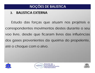 NOÇÕES DE BALISTICA
3. BALISTICA EXTERNA
Estudo das forças que atuam nos projéteis e
correspondentes movimentos destes durante o seu
voo livre, desde que ficaram livres das influências
dos gases provenientes da queima do propelente,
até o choque com o alvo.
 