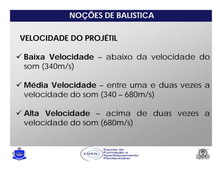 NOÇÕES DE BALISTICA
VELOCIDADE DO PROJÉTIL
 Baixa Velocidade – abaixo da velocidade do
som (340m/s)
 Média Velocidade – entre uma e duas vezes a
velocidade do som (340 – 680m/s)
 Alta Velocidade – acima de duas vezes a
velocidade do som (680m/s)
 