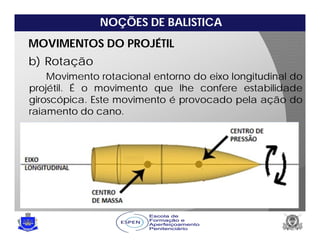 NOÇÕES DE BALISTICA
MOVIMENTOS DO PROJÉTIL
b) Rotação
Movimento rotacional entorno do eixo longitudinal do
projétil. É o movimento que lhe confere estabilidade
giroscópica. Este movimento é provocado pela ação do
raiamento do cano.
 