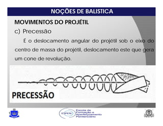 NOÇÕES DE BALISTICA
MOVIMENTOS DO PROJÉTIL
c) Precessão
É o deslocamento angular do projétil sob o eixo do
centro de massa do projétil, deslocamento este que gera
um cone de revolução.
 