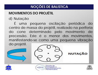 NOÇÕES DE BALISTICA
MOVIMENTOS DO PROJÉTIL
d) Nutação
É uma pequena oscilação periódica do
centro de massa do projétil, realizado na periferia
do cone determinado pelo movimento de
precessão. Este é o menor dos movimentos,
manifestando-se como uma pequena vibração
do projétil.
 