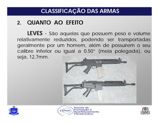 CLASSIFICAÇÃO DAS ARMAS
2. QUANTO AO EFEITO
LEVES - São aquelas que possuem peso e volume
relativamente reduzidos, podendo ser transportadas
geralmente por um homem, além de possuírem o seu
calibre inferior ou igual a 0.50” (meia polegada), ou
seja, 12,7mm.
 