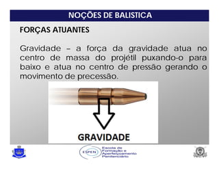 NOÇÕES DE BALISTICA
FORÇAS ATUANTES
Gravidade – a força da gravidade atua no
centro de massa do projétil puxando-o para
baixo e atua no centro de pressão gerando o
movimento de precessão.
 