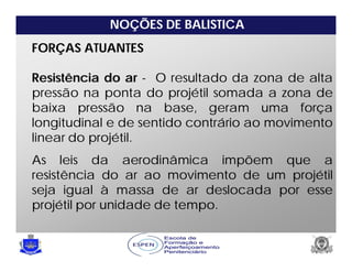 NOÇÕES DE BALISTICA
FORÇAS ATUANTES
Resistência do ar - O resultado da zona de alta
pressão na ponta do projétil somada a zona de
baixa pressão na base, geram uma força
longitudinal e de sentido contrário ao movimento
linear do projétil.
As leis da aerodinâmica impõem que a
resistência do ar ao movimento de um projétil
seja igual à massa de ar deslocada por esse
projétil por unidade de tempo.
 