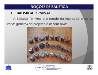 NOÇÕES DE BALISTICA
4. BALISTICA TERMINAL
A Balística Terminal é o estudo da interação entre os
vários gêneros de projéteis e os seus alvos.
 