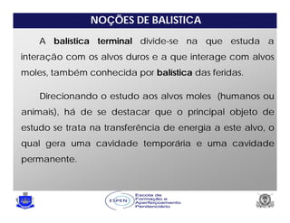 NOÇÕES DE BALISTICA
A balística terminal divide-se na que estuda a
interação com os alvos duros e a que interage com alvos
moles, também conhecida por balística das feridas.
Direcionando o estudo aos alvos moles (humanos ou
animais), há de se destacar que o principal objeto de
estudo se trata na transferência de energia a este alvo, o
qual gera uma cavidade temporária e uma cavidade
permanente.
 
