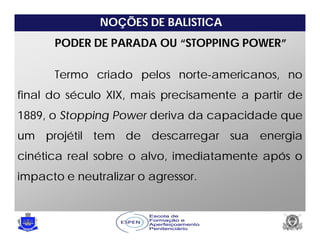 NOÇÕES DE BALISTICA
PODER DE PARADA OU “STOPPING POWER”
Termo criado pelos norte-americanos, no
final do século XIX, mais precisamente a partir de
1889, o Stopping Power deriva da capacidade que
um projétil tem de descarregar sua energia
cinética real sobre o alvo, imediatamente após o
impacto e neutralizar o agressor.
 
