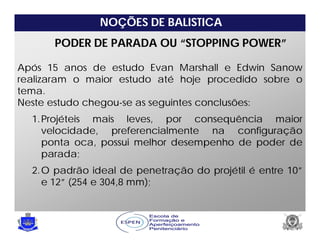 NOÇÕES DE BALISTICA
PODER DE PARADA OU “STOPPING POWER”
Após 15 anos de estudo Evan Marshall e Edwin Sanow
realizaram o maior estudo até hoje procedido sobre o
tema.
Neste estudo chegou-se as seguintes conclusões:
1.Projéteis mais leves, por consequência maior
velocidade, preferencialmente na configuração
ponta oca, possui melhor desempenho de poder de
parada;
2.O padrão ideal de penetração do projétil é entre 10”
e 12” (254 e 304,8 mm);
 