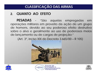 CLASSIFICAÇÃO DAS ARMAS
2. QUANTO AO EFEITO
PESADAS - “São aquelas empregadas em
operações militares em proveito da ação de um grupo
de homens, devido ao seu poderoso efeito destrutivo
sobre o alvo e geralmente ao uso de poderosos meios
de lançamento ou de cargas de projeção;”
(Art. 3º, inciso XIX do Decreto 3.665/00 – R 105)
 