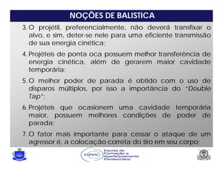NOÇÕES DE BALISTICA
3.O projétil, preferencialmente, não deverá transfixar o
alvo, e sim, deter-se nele para uma eficiente transmissão
de sua energia cinética;
4.Projéteis de ponta oca possuem melhor transferência de
energia cinética, além de gerarem maior cavidade
temporária;
5.O melhor poder de parada é obtido com o uso de
disparos múltiplos, por isso a importância do “Double
Tap”;
6.Projéteis que ocasionem uma cavidade temporária
maior, possuem melhores condições de poder de
parada;
7.O fator mais importante para cessar o ataque de um
agressor é, a colocação correta do tiro em seu corpo;
 