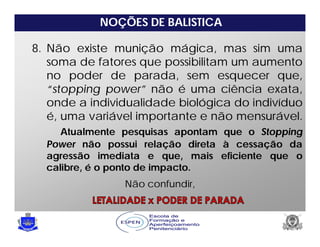 NOÇÕES DE BALISTICA
8. Não existe munição mágica, mas sim uma
soma de fatores que possibilitam um aumento
no poder de parada, sem esquecer que,
“stopping power” não é uma ciência exata,
onde a individualidade biológica do indivíduo
é, uma variável importante e não mensurável.
Atualmente pesquisas apontam que o Stopping
Power não possui relação direta à cessação da
agressão imediata e que, mais eficiente que o
calibre, é o ponto de impacto.
Não confundir,
 