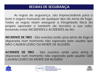 REGRAS DE SEGURANÇA
As regras de segurança, são imprescindíveis para o
bom e seguro manuseio de qualquer tipo de arma de fogo.
Todas as regras visam assegurar a integridade física do
próprio operador e também de terceiros a sua volta,
tentando evitar INCIDENTES e ACIDENTES de tiro.
INCIDENTE DE TIRO - São eventos onde uma arma de fogo é
disparada num momento não esperado pelo usuário que
NÃO CAUSEM LESÃO OU MORTE DE ALGUÉM;
ACIDENTE DE TIRO - São eventos onde uma arma é
disparada num momento não esperado pelo usuário QUE
CAUSEM LESÃO OU MORTE EM ALGUÉM.
 