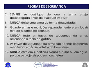 REGRAS DE SEGURANÇA
7. SEMPRE se certifique de que a arma esteja
descarregada antes de qualquer limpeza;
8. NUNCA deixe uma arma de forma descuidada;
9. Guarde armas e munições separadamente e em locais
fora do alcance de crianças;
10. NUNCA teste as travas de segurança da arma,
acionando a tecla do gatilho;
11. As travas de segurança da arma são apenas dispositivos
mecânicos e não substitutos do bom senso;
12. NUNCA atire em superfícies planas e duras ou em água,
porque os projéteis podem ricochetear;
 