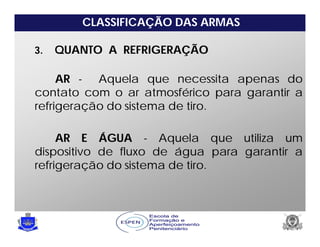 CLASSIFICAÇÃO DAS ARMAS
3. QUANTO A REFRIGERAÇÃO
AR - Aquela que necessita apenas do
contato com o ar atmosférico para garantir a
refrigeração do sistema de tiro.
AR E ÁGUA - Aquela que utiliza um
dispositivo de fluxo de água para garantir a
refrigeração do sistema de tiro.
 