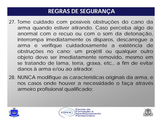 REGRAS DE SEGURANÇA
27. Tome cuidado com possíveis obstruções do cano da
arma quando estiver atirando. Caso perceba algo de
anormal com o recuo ou com o som da detonação,
interrompa imediatamente os disparos, descarregue a
arma e verifique cuidadosamente a existência de
obstruções no cano; um projétil ou qualquer outro
objeto deve ser imediatamente removido, mesmo em
se tratando de lama, terra, graxa, etc., a fim de evitar
danos à arma e/ou ao atirador;
28. NUNCA modifique as características originais da arma, e
nos casos onde houver a necessidade o faça através
armeiro profissional qualificado;
 