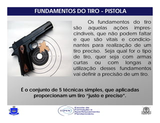 FUNDAMENTOS DO TIRO - PISTOLA
Os fundamentos do tiro
são aquelas ações impres-
cindíveis, que não podem faltar
e que são vitais e condicio-
nantes para realização de um
tiro preciso. Seja qual for o tipo
de tiro, quer seja com armas
curtas ou com longas a
utilização desses fundamentos
vai definir a precisão de um tiro.
É o conjunto de 5 técnicas simples, que aplicadas
proporcionam um tiro “justo e preciso”.
 