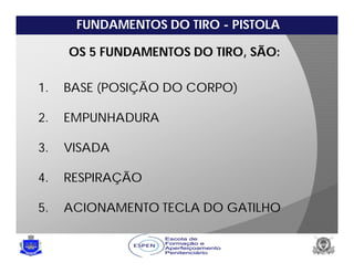 FUNDAMENTOS DO TIRO - PISTOLA
1. BASE (POSIÇÃO DO CORPO)
2. EMPUNHADURA
3. VISADA
4. RESPIRAÇÃO
5. ACIONAMENTO TECLA DO GATILHO
OS 5 FUNDAMENTOS DO TIRO, SÃO:
 