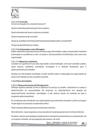 1.3.1.1.5- Consulta
Como é a situação de consulta do arquivo?
Qual é a clientela potencial (quem tem acesso).
Qual a clientela real (quem costuma consultar).
Qual é a frequência de consulta?
Quais as questões mais frequentemente apresentadas pelos consulentes?
Tempo de atendimento em média.
1.3.1.1.6-Automação e microfilmagem
Dados referentes a guarda de documentos cujas informações, sejam recuperadas mediante
automação e a existência ou não, no arquivo, de documentos microfilmados, bem como sua
organização.
1.3.1.1.7- Material e mobiliário
Levantar os suportes em que são arquivadas a documentação, como por exemplo: pastas,
caixa arquivo, prateleira, prendedor, envelopes e o material necessário para o
desenvolvimento do trabalho.
Analisar as informações recolhidas e emitir opinião sobre a adequação da organização do
arquivo em relação ao seu uso pelos usuários.
1.3.2- Plano de trabalho
1.3.2.1- Desenvolvimento do Planejamento
Planejar significa estudar os fins e objetivos do serviço ou projeto, calculando os custos e
determinando as necessidades da empresa ou departamento em relação ao
desenvolvimento econômico, tecnológico, e até mesmo social, do contexto ao qual o
programa está enquadrado.
As mudanças são inevitáveis nas organizações que pretendem prosperar, porém conseguir
mudar algo é um processo complicado e difícil.
Toda mudança afeta as pessoas de diversas maneiras.
Normalmente, nossa resposta a uma proposta de mudança pauta-se em inúmeros fatores.
Portanto, sempre que desejamos elaborá-las é importante que tenhamos a compreensão, de
um superior imediato, de que aspectos são esses e, de certa
 