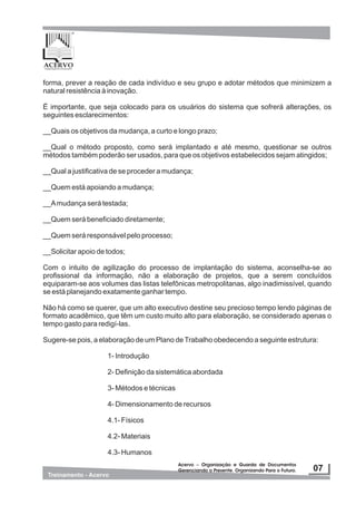 forma, prever a reação de cada indivíduo e seu grupo e adotar métodos que minimizem a
natural resistência à inovação.
É importante, que seja colocado para os usuários do sistema que sofrerá alterações, os
seguintes esclarecimentos:
__Quais os objetivos da mudança, a curto e longo prazo;
__Qual o método proposto, como será implantado e até mesmo, questionar se outros
métodos também poderão ser usados, para que os objetivos estabelecidos sejam atingidos;
__Qual a justificativa de se proceder a mudança;
__Quem está apoiando a mudança;
__Amudança será testada;
__Quem será beneficiado diretamente;
__Quem será responsável pelo processo;
__Solicitar apoio de todos;
Com o intuito de agilização do processo de implantação do sistema, aconselha-se ao
profissional da informação, não a elaboração de projetos, que a serem concluídos
equiparam-se aos volumes das listas telefônicas metropolitanas, algo inadimissível, quando
se está planejando exatamente ganhar tempo.
Não há como se querer, que um alto executivo destine seu precioso tempo lendo páginas de
formato acadêmico, que têm um custo muito alto para elaboração, se considerado apenas o
tempo gasto para redigí-las.
Sugere-se pois, a elaboração de um Plano deTrabalho obedecendo a seguinte estrutura:
1- Introdução
2- Definição da sistemática abordada
3- Métodos e técnicas
4- Dimensionamento de recursos
4.1- Físicos
4.2- Materiais
4.3- Humanos
 