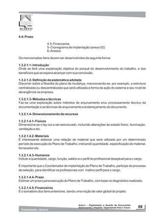 Acervo – Organização e Guarda de Documentos
Gerenciando o Presente. Organizando Para o Futuro.
Acervo – Organização e Guarda de Documentos
Gerenciando o Presente. Organizando Para o Futuro.
4.4- Prazo
4.5- Financeiros
5- Cronograma de implantação (anexo 02)
6-Anexos
Os mencionados ítens devem ser desenvolvidos da seguinte forma:
1.3.2.1.1- Introdução
Onde se fará uma explanação objetiva do porquê do desenvolvimento do trabalho, e dos
benefícios que se espera alcançar com sua conclusão.
1.3.2.1.2- Definição da sistemática adotada
Discorrer sobre a filosofia do plano de mudança, mencionando-se, por exemplo, a estrutura
centralizada ou descentralizada que será utilizada a forma de ação do sistema e seu nível de
abrangência na empresa.
1.3.2.1.3- Métodos e técnicas
Faz-se uma exploração sobre métodos de arquivamento e/ou processamento técnico da
documentação e as técnicas de arquivamento e endereçamento do documento.
1.3.2.1.4- Dimensionamento de recursos
1.3.2.1.4.1- Físicos
Dimensiona-se o lay out a ser estruturado, incluindo alterações de estado físico, iluminação,
ventilação e etc.
1.3.2.1.4.2- Materiais
É interessante elaborar uma relação de material que será utilizado por um determinado
período de execução do Plano de Trabalho, indicando quantidade, especificação do material,
fornecedor etc.
1.3.2.1.4.3- Humanos
Indicar a quantidade, cargo, função, salário e o perfil do profissional desejável para o cargo.
É importante que o Coordenador de implantação do Plano de Trabalho, participe do processo
de seleção, para identificar os profissionais com melhor perfil para o cargo.
1.3.2.1.4.4- Prazo
Estimar um prazo para execução do Plano deTrabalho, com base no diagnóstico realizado.
1.3.2.1.4.5- Financeiros
É o somatório dos ítens anteriores, dando uma noção de valor global do projeto.
 